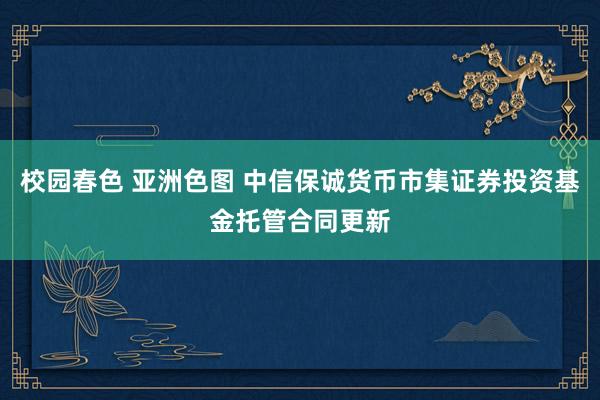 校园春色 亚洲色图 中信保诚货币市集证券投资基金托管合同更新