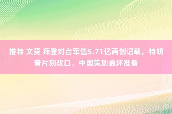 推特 文爱 拜登对台军售5.71亿再创记载，特朗普片刻改口，中国策划最坏准备