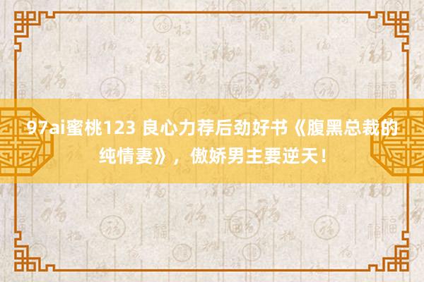 97ai蜜桃123 良心力荐后劲好书《腹黑总裁的纯情妻》，傲娇男主要逆天！