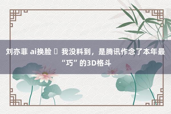 刘亦菲 ai换脸 ​我没料到，是腾讯作念了本年最“巧”的3D格斗