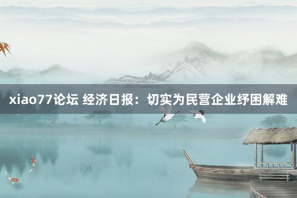 xiao77论坛 经济日报：切实为民营企业纾困解难
