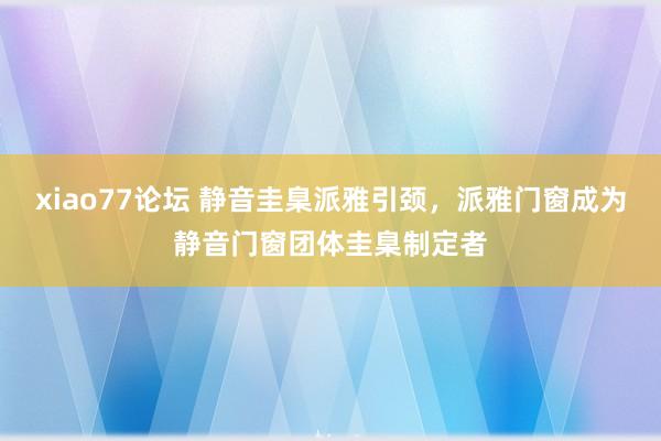 xiao77论坛 静音圭臬派雅引颈，派雅门窗成为静音门窗团体圭臬制定者
