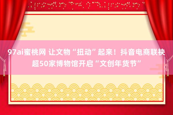 97ai蜜桃网 让文物“扭动”起来！抖音电商联袂超50家博物馆开启“文创年货节”