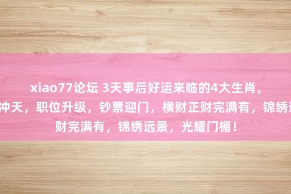 xiao77论坛 3天事后好运来临的4大生肖，佩紫怀黄，财运冲天，职位升级，钞票迎门，横财正财完满有，锦绣远景，光耀门楣！