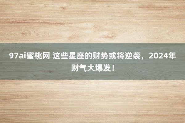 97ai蜜桃网 这些星座的财势或将逆袭，2024年财气大爆发！