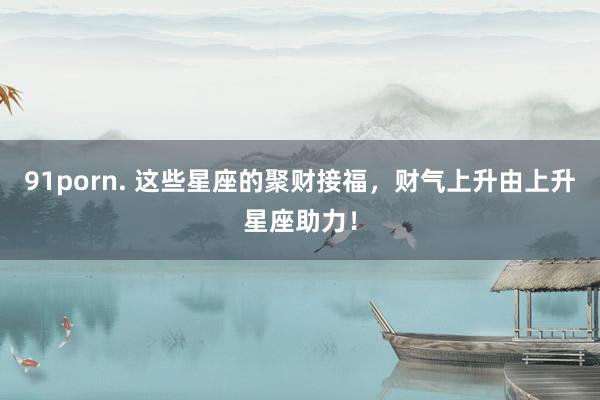 91porn. 这些星座的聚财接福，财气上升由上升星座助力！