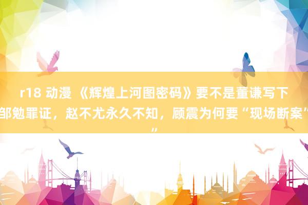 r18 动漫 《辉煌上河图密码》要不是董谦写下邹勉罪证，赵不尤永久不知，顾震为何要“现场断案”