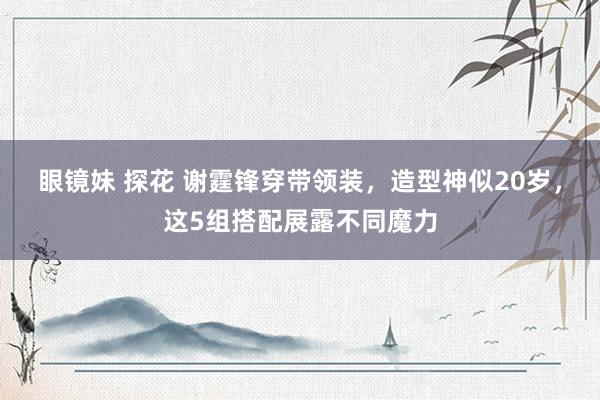 眼镜妹 探花 谢霆锋穿带领装，造型神似20岁，这5组搭配展露不同魔力