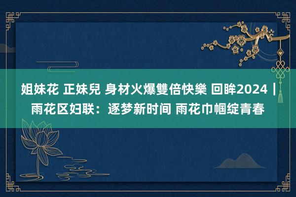 姐妹花 正妹兒 身材火爆雙倍快樂 回眸2024｜雨花区妇联：逐梦新时间 雨花巾帼绽青春