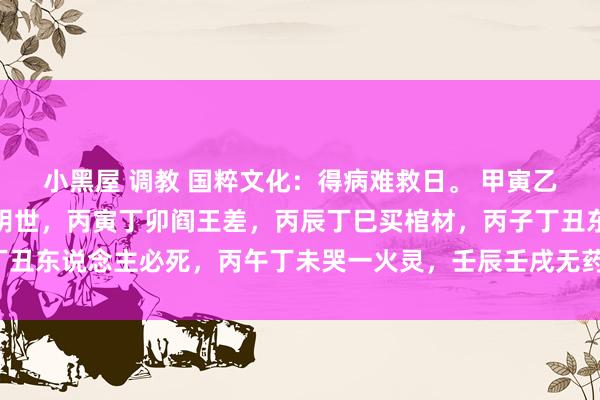 小黑屋 调教 国粹文化：得病难救日。 甲寅乙卯命归西，甲辰乙巳返阴世，丙寅丁卯阎王差，丙辰丁巳买棺材，丙子丁丑东说念主必死，丙午丁未哭一火灵，壬辰壬戌无药救，癸亥病者上西天。