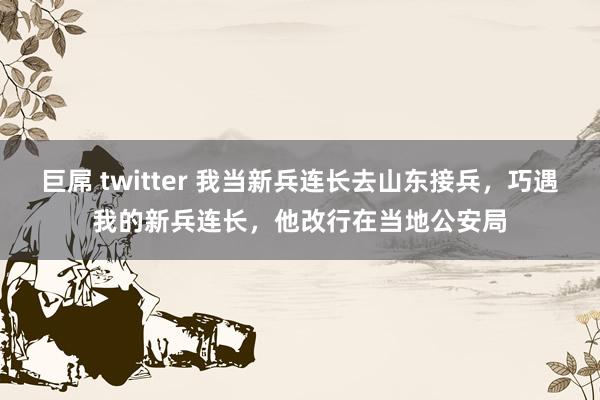 巨屌 twitter 我当新兵连长去山东接兵，巧遇我的新兵连长，他改行在当地公安局