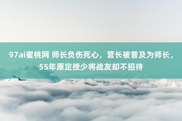 97ai蜜桃网 师长负伤死心，营长被普及为师长，55年原定授少将战友却不招待