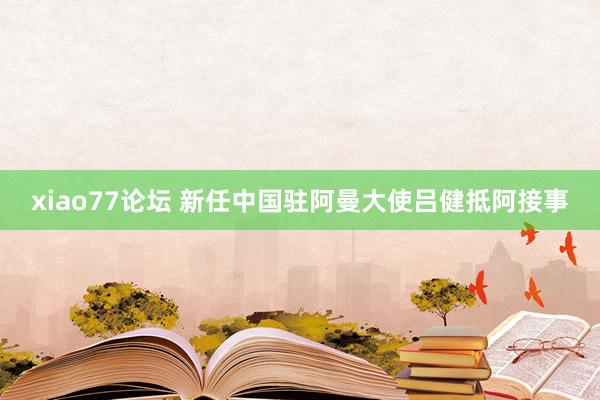 xiao77论坛 新任中国驻阿曼大使吕健抵阿接事