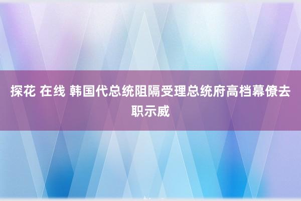 探花 在线 韩国代总统阻隔受理总统府高档幕僚去职示威