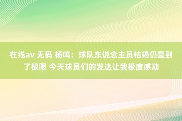 在线av 无码 杨鸣：球队东说念主员枯竭仍是到了极限 今天球员们的发达让我极度感动