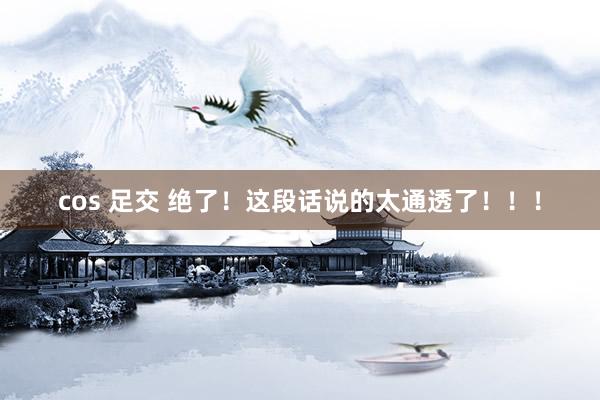 cos 足交 绝了！这段话说的太通透了！！！