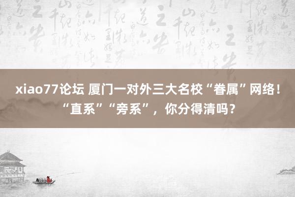 xiao77论坛 厦门一对外三大名校“眷属”网络！“直系”“旁系”，你分得清吗？