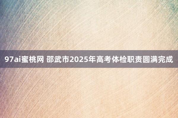 97ai蜜桃网 邵武市2025年高考体检职责圆满完成