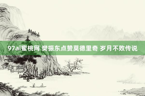 97ai蜜桃网 樊振东点赞莫德里奇 岁月不败传说