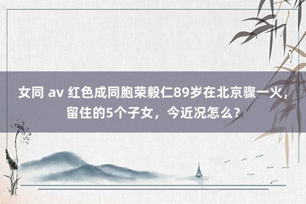 女同 av 红色成同胞荣毅仁89岁在北京骤一火，留住的5个子女，今近况怎么？