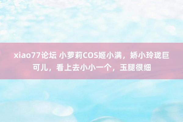 xiao77论坛 小萝莉COS姬小满，娇小玲珑巨可儿，看上去小小一个，玉腿很细