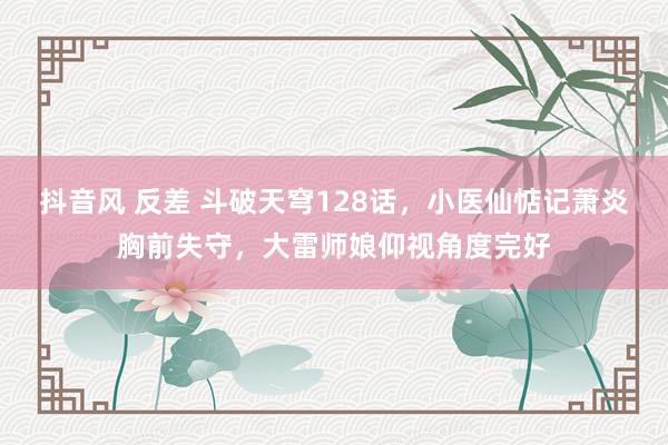 抖音风 反差 斗破天穹128话，小医仙惦记萧炎胸前失守，大雷师娘仰视角度完好