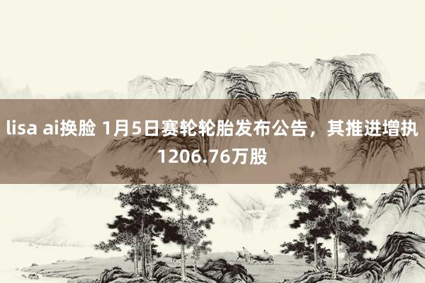 lisa ai换脸 1月5日赛轮轮胎发布公告,其推进增执1206.76万股