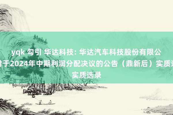 yqk 勾引 华达科技: 华达汽车科技股份有限公司对于2024年中期利润分配决议的公告（鼎新后）实质选录