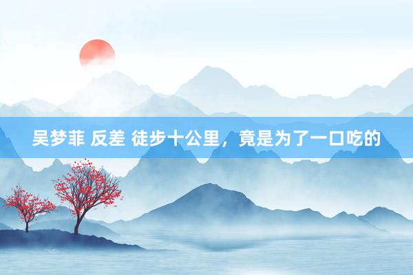 吴梦菲 反差 徒步十公里，竟是为了一口吃的