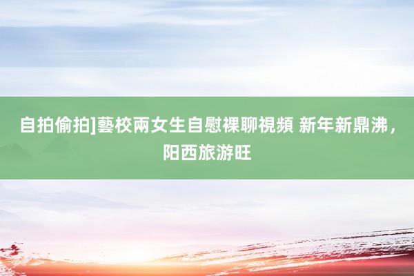 自拍偷拍]藝校兩女生自慰裸聊視頻 新年新鼎沸，阳西旅游旺