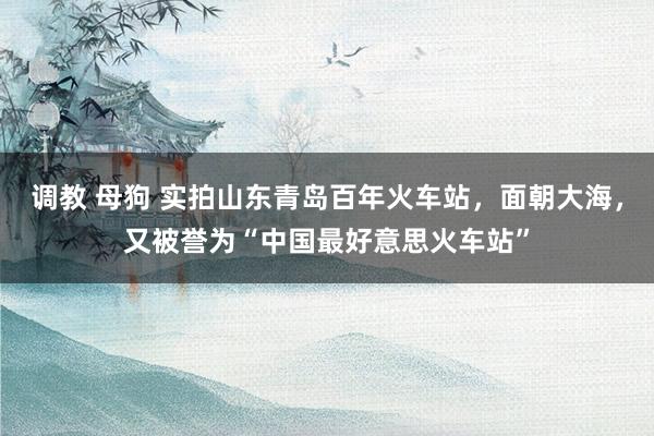 调教 母狗 实拍山东青岛百年火车站，面朝大海，又被誉为“中国最好意思火车站”