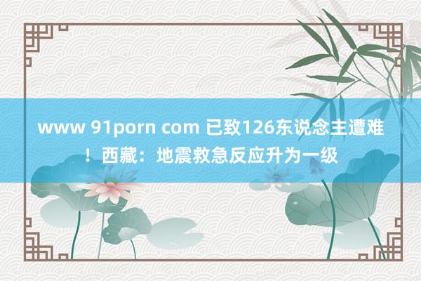www 91porn com 已致126东说念主遭难！西藏：地震救急反应升为一级