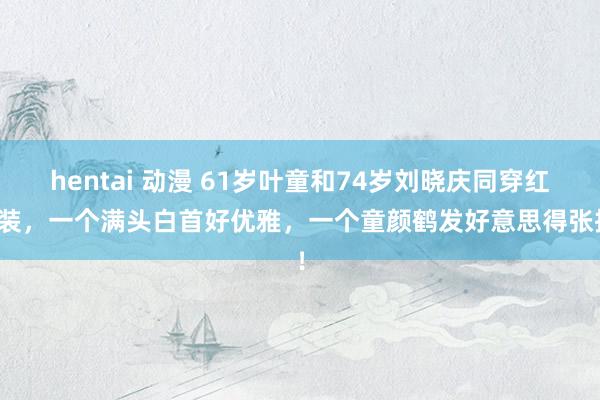 hentai 动漫 61岁叶童和74岁刘晓庆同穿红西装，一个满头白首好优雅，一个童颜鹤发好意思得张扬！