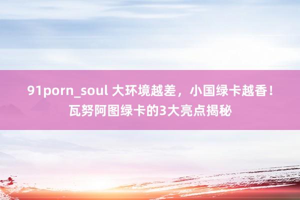 91porn_soul 大环境越差，小国绿卡越香！瓦努阿图绿卡的3大亮点揭秘