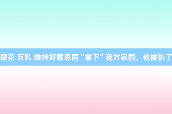 探花 巨乳 维持好意思国“拿下”我方家园，他被扒了