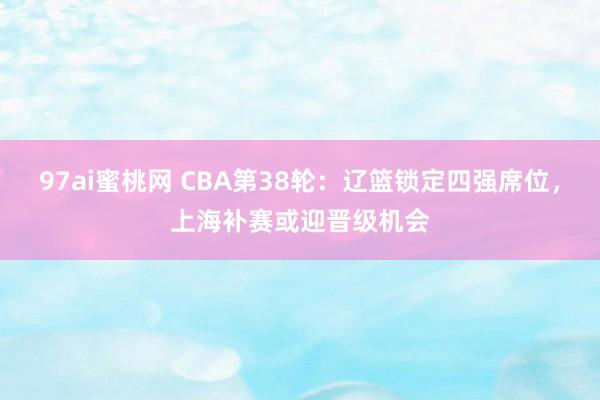 97ai蜜桃网 CBA第38轮：辽篮锁定四强席位，上海补赛或迎晋级机会