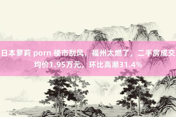 日本萝莉 porn 楼市刮风，福州太燃了，二手房成交均价1.95万元，环比高潮31.4%