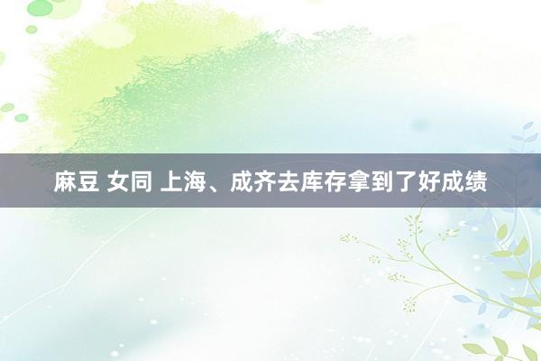 麻豆 女同 上海、成齐去库存拿到了好成绩
