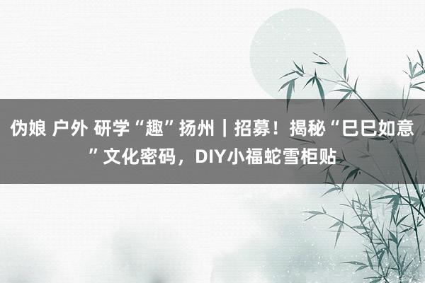 伪娘 户外 研学“趣”扬州｜招募！揭秘“巳巳如意”文化密码，DIY小福蛇雪柜贴