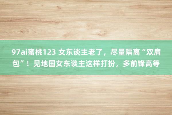 97ai蜜桃123 女东谈主老了，尽量隔离“双肩包”！见地国女东谈主这样打扮，多前锋高等