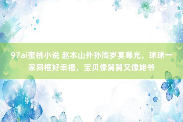 97ai蜜桃小说 赵本山外孙周岁宴曝光，球球一家同框好幸福，宝贝像舅舅又像姥爷