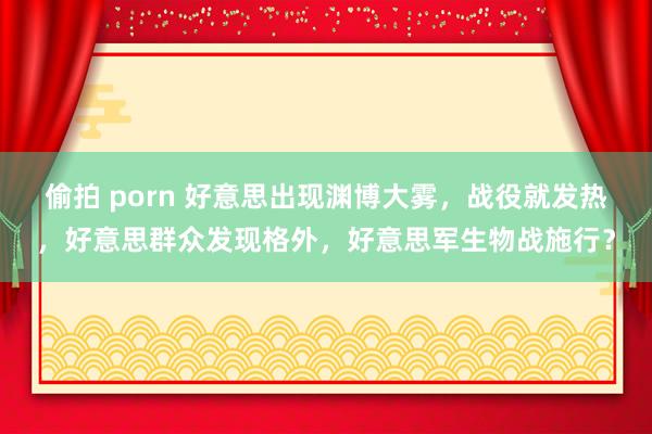 偷拍 porn 好意思出现渊博大雾，战役就发热，好意思群众发现格外，好意思军生物战施行？
