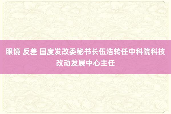 眼镜 反差 国度发改委秘书长伍浩转任中科院科技改动发展中心主任