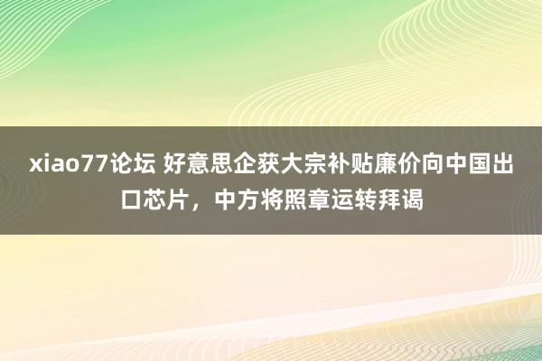 xiao77论坛 好意思企获大宗补贴廉价向中国出口芯片，中方将照章运转拜谒