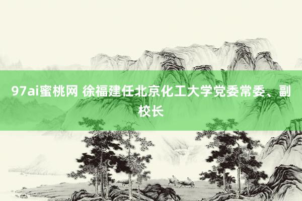 97ai蜜桃网 徐福建任北京化工大学党委常委、副校长