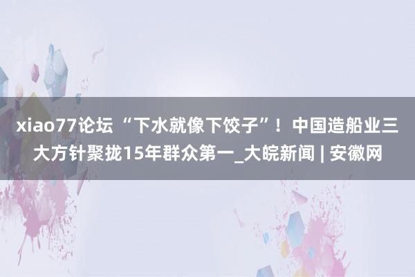xiao77论坛 “下水就像下饺子”！中国造船业三大方针聚拢15年群众第一_大皖新闻 | 安徽网