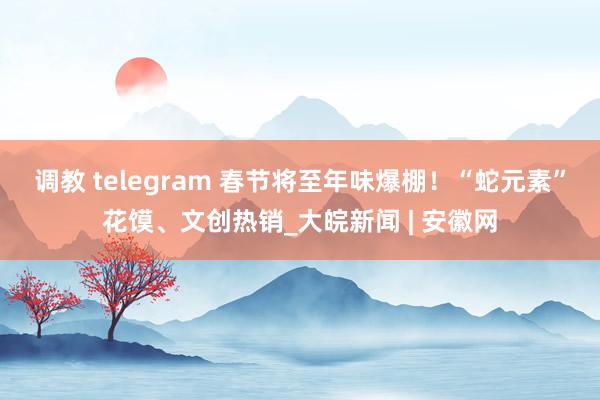 调教 telegram 春节将至年味爆棚！“蛇元素”花馍、文创热销_大皖新闻 | 安徽网