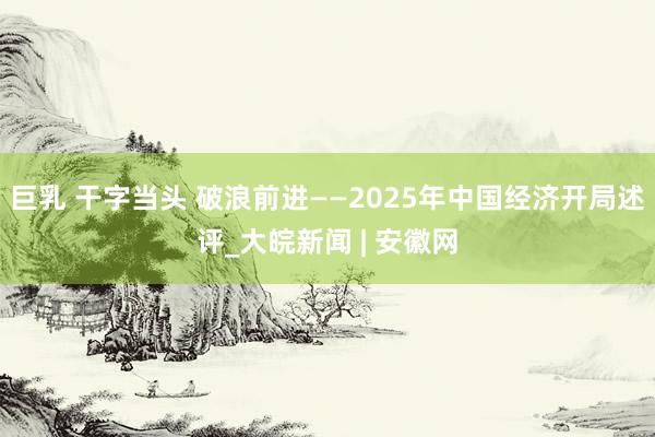 巨乳 干字当头 破浪前进——2025年中国经济开局述评_大皖新闻 | 安徽网