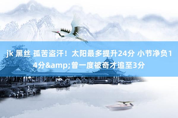 jk 黑丝 孤苦盗汗！太阳最多提升24分 小节净负14分&曾一度被奇才追至3分
