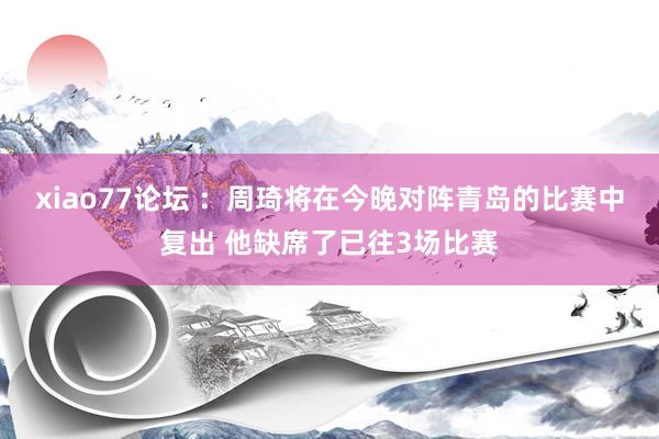 xiao77论坛 ：周琦将在今晚对阵青岛的比赛中复出 他缺席了已往3场比赛